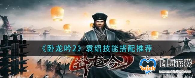 卧龙吟2袁绍技能搭配推荐_wishdown.com 卧龙吟2袁绍技能搭配推荐_wishdown.com